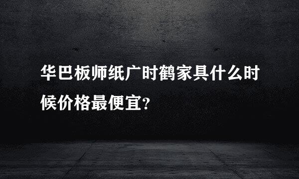 华巴板师纸广时鹤家具什么时候价格最便宜？