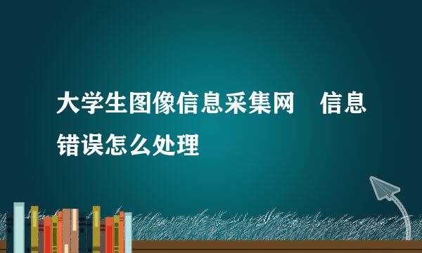 大学生图像信息采集网 信息错误怎么处理