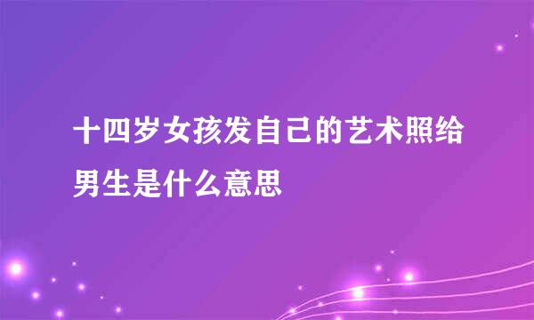 十四岁女孩发自己的艺术照给男生是什么意思