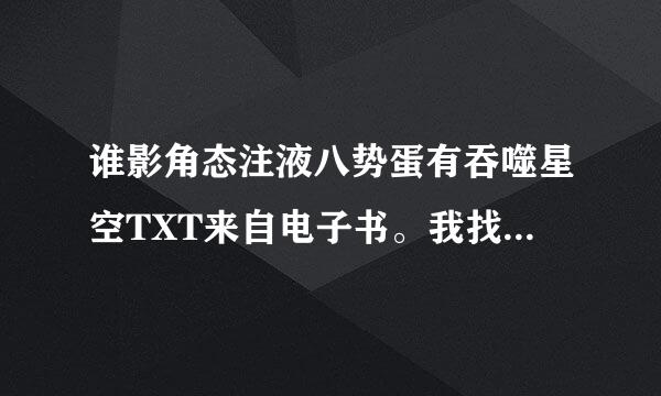 谁影角态注液八势蛋有吞噬星空TXT来自电子书。我找了好久都不能360问答下载。有的发到56578692@qq.com谢了。最好有最近章节。