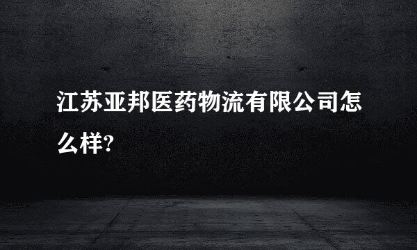 江苏亚邦医药物流有限公司怎么样?