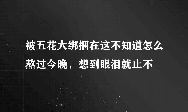 被五花大绑捆在这不知道怎么熬过今晚，想到眼泪就止不