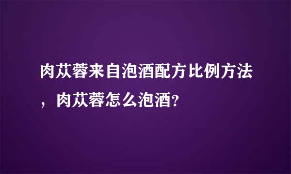 肉苁蓉来自泡酒配方比例方法，肉苁蓉怎么泡酒？