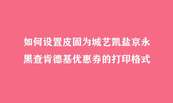 如何设置皮固为城艺凯盐京永黑查肯德基优惠券的打印格式