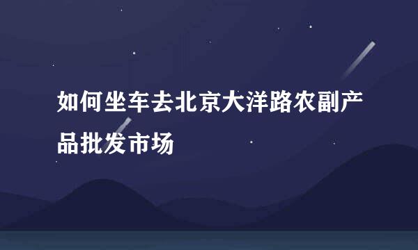 如何坐车去北京大洋路农副产品批发市场