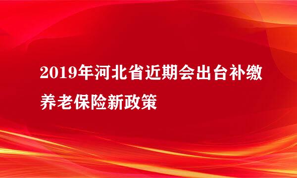 2019年河北省近期会出台补缴养老保险新政策