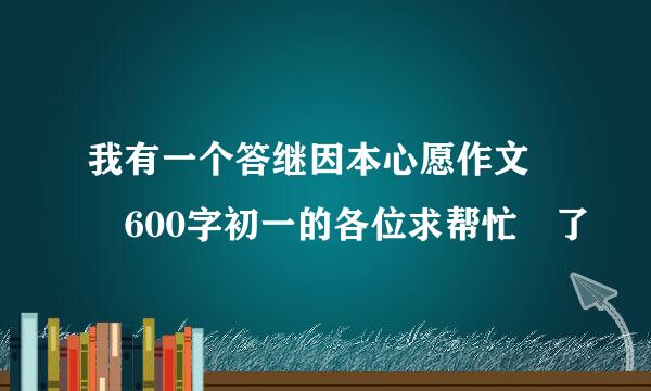 我有一个答继因本心愿作文  600字初一的各位求帮忙 了