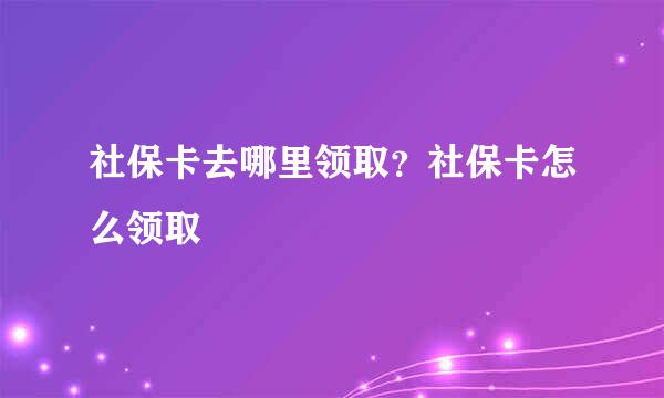 社保卡去哪里领取？社保卡怎么领取