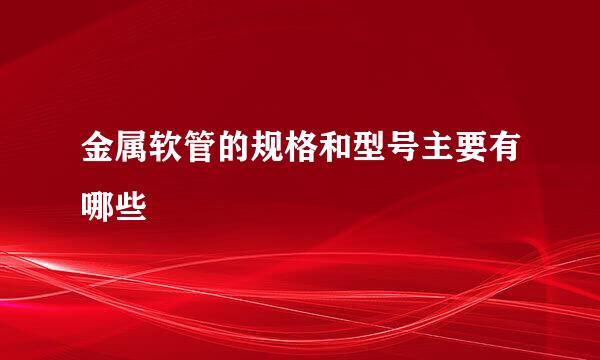 金属软管的规格和型号主要有哪些