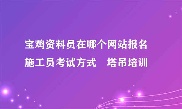 宝鸡资料员在哪个网站报名 施工员考试方式 塔吊培训