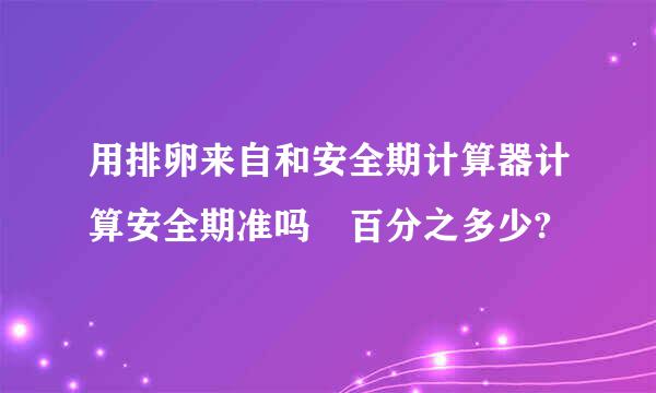 用排卵来自和安全期计算器计算安全期准吗 百分之多少?