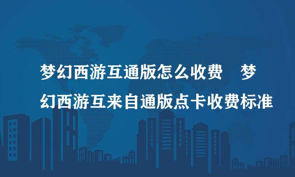 梦幻西游互通版怎么收费 梦幻西游互来自通版点卡收费标准