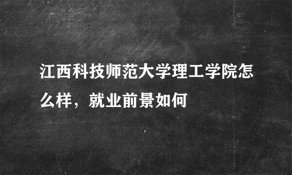 江西科技师范大学理工学院怎么样，就业前景如何