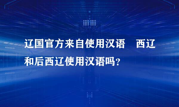 辽国官方来自使用汉语 西辽和后西辽使用汉语吗？