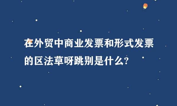 在外贸中商业发票和形式发票的区法草呀跳别是什么?