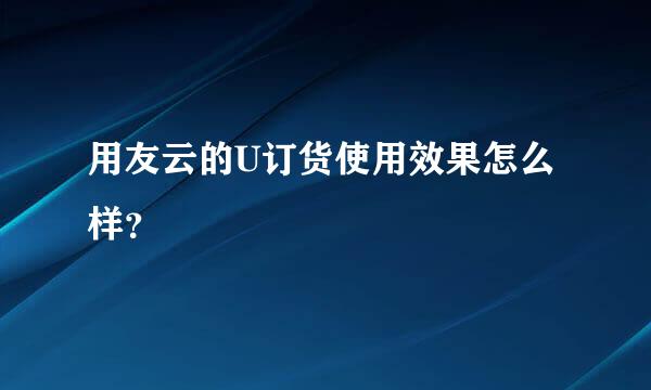 用友云的U订货使用效果怎么样？