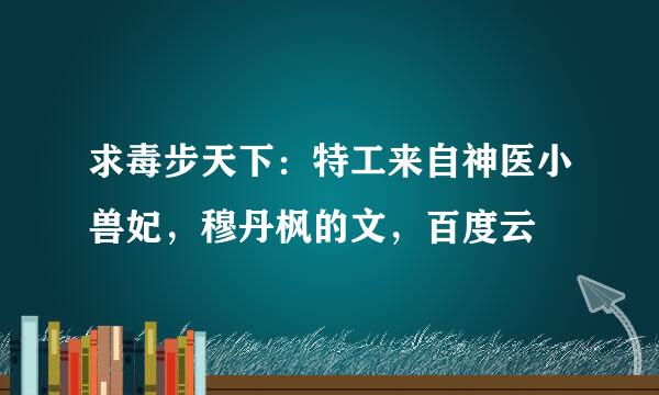 求毒步天下：特工来自神医小兽妃，穆丹枫的文，百度云