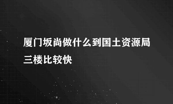 厦门坂尚做什么到国土资源局三楼比较快