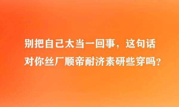 别把自己太当一回事，这句话对你丝厂顺帝耐济素研些穿吗？