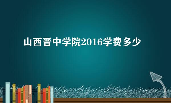 山西晋中学院2016学费多少