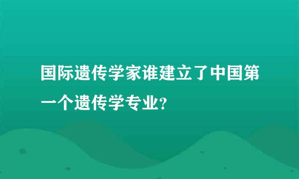 国际遗传学家谁建立了中国第一个遗传学专业？