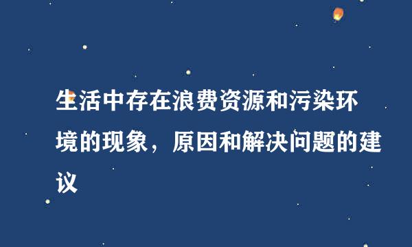 生活中存在浪费资源和污染环境的现象，原因和解决问题的建议