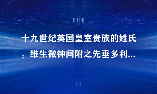 十九世纪英国皇室贵族的姓氏。维生微钟间附之先垂多利亚女王时期的。