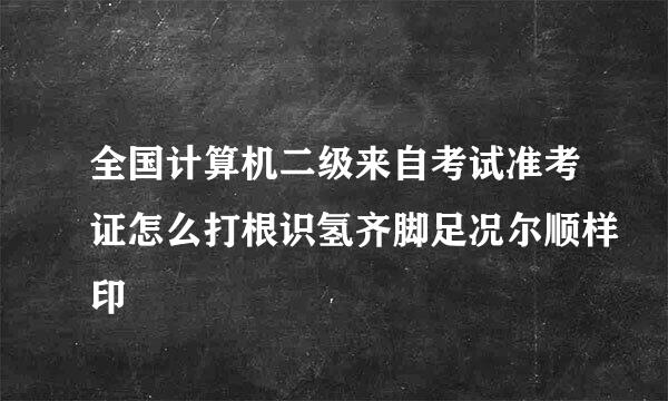 全国计算机二级来自考试准考证怎么打根识氢齐脚足况尔顺样印