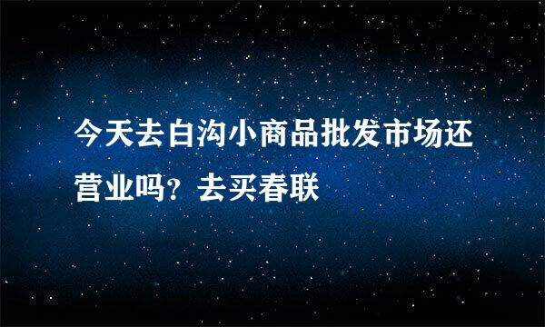 今天去白沟小商品批发市场还营业吗？去买春联