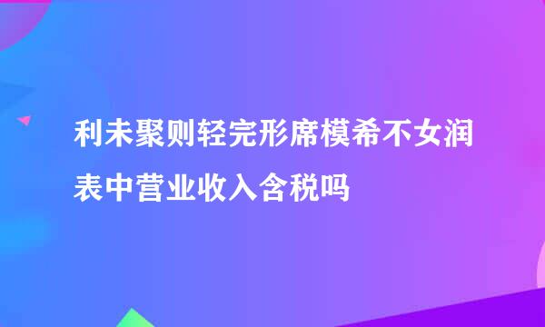 利未聚则轻完形席模希不女润表中营业收入含税吗