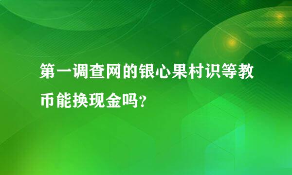 第一调查网的银心果村识等教币能换现金吗？