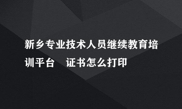 新乡专业技术人员继续教育培训平台 证书怎么打印