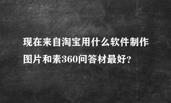 现在来自淘宝用什么软件制作图片和素360问答材最好？