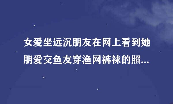 女爱坐远沉朋友在网上看到她朋爱交鱼友穿渔网裤袜的照片后，回复说来自这么漂亮还不满足啊，这说明我女朋友也喜欢渔网袜吗?