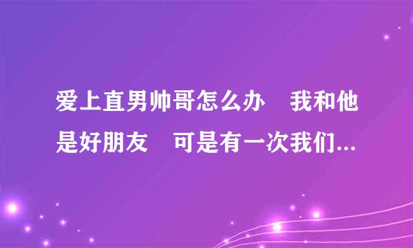 爱上直男帅哥怎么办 我和他是好朋友 可是有一次我们两个喝得大醉 发生了不该发生的事