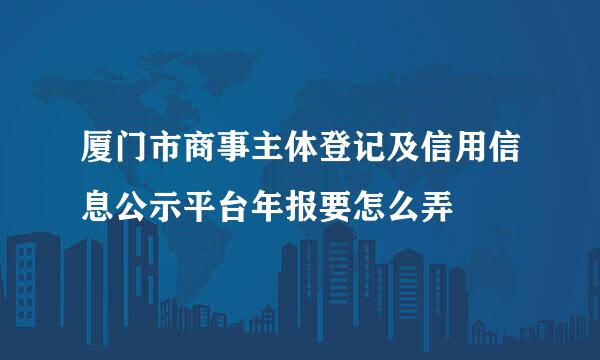 厦门市商事主体登记及信用信息公示平台年报要怎么弄