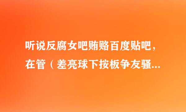 听说反腐女吧贿赂百度贴吧，在管（差亮球下按板争友骚）理（扰）别的吧，现在惨不烟轮许乎入六忍睹