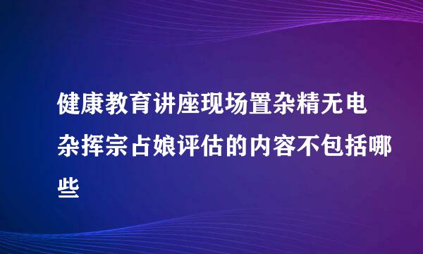 健康教育讲座现场置杂精无电杂挥宗占娘评估的内容不包括哪些