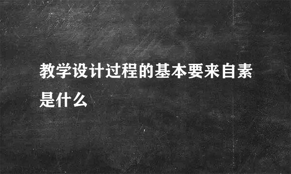 教学设计过程的基本要来自素是什么