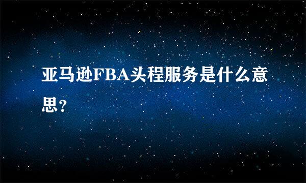 亚马逊FBA头程服务是什么意思？