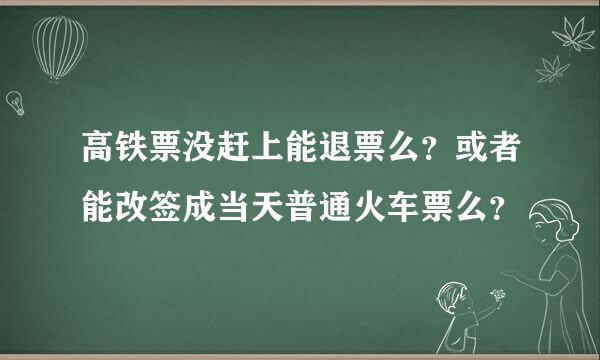 高铁票没赶上能退票么？或者能改签成当天普通火车票么？