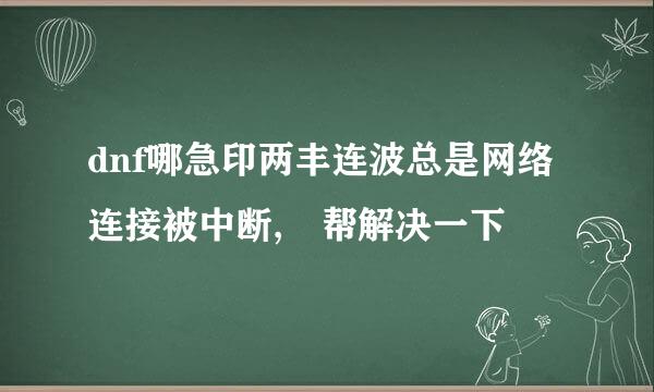 dnf哪急印两丰连波总是网络连接被中断, 帮解决一下