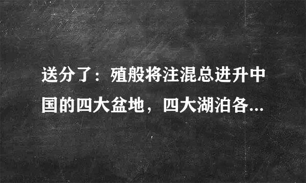 送分了：殖般将注混总进升中国的四大盆地，四大湖泊各是什么，都在哪