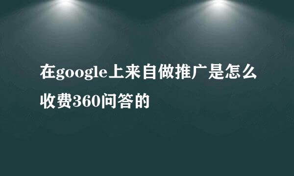 在google上来自做推广是怎么收费360问答的