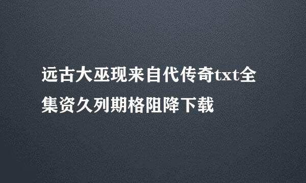 远古大巫现来自代传奇txt全集资久列期格阻降下载