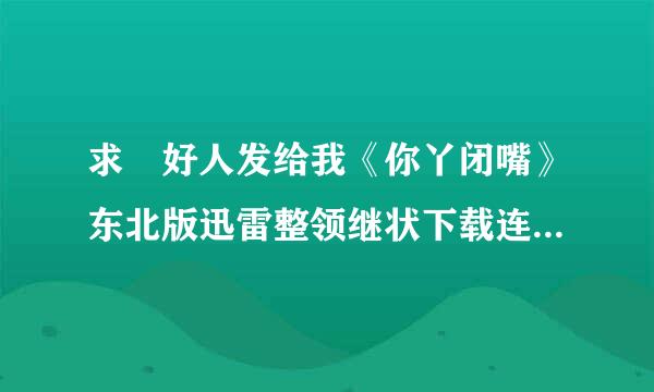 求 好人发给我《你丫闭嘴》东北版迅雷整领继状下载连接，只要东北版的！！