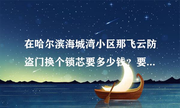 在哈尔滨海城湾小区那飞云防盗门换个锁芯要多少钱？要四把钥匙 的话~最好哈尔滨有经验的回答~谢谢左推她相文通型型吃