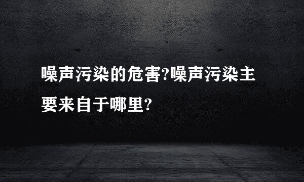 噪声污染的危害?噪声污染主要来自于哪里?