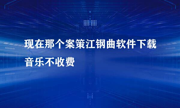 现在那个案策江钢曲软件下载音乐不收费