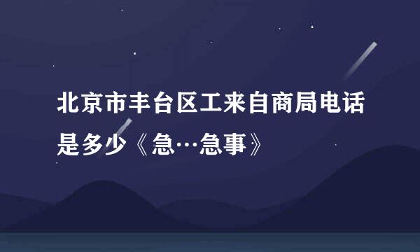 北京市丰台区工来自商局电话是多少《急…急事》